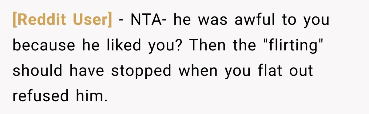 [Reddit User] - NTA- he was awful to you because he liked you? Then the "flirting" should have stopped when you flat out refused him.