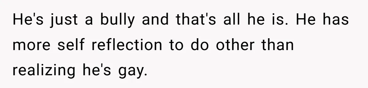My High School Bully Followed Me to College to Confess His Love, So I Outed Him He's just a bully and that's all he is. He has more self reflection to do other than realizing he's gay.