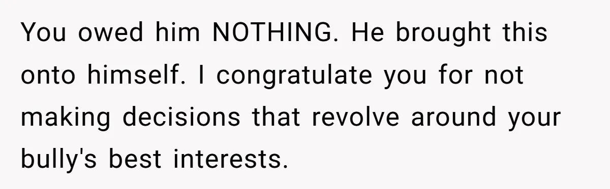 My High School Bully Followed Me to College to Confess His Love, So I Outed Him You owed him NOTHING. He brought this onto himself. I congratulate you for not making decisions that revolve around your bully's best interests.