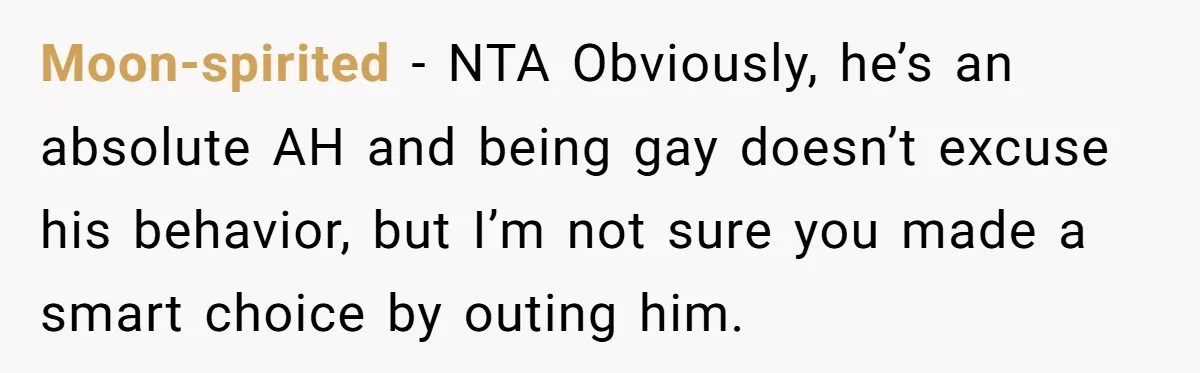 My High School Bully Followed Me to College to Confess His Love, So I Outed Him Moon-spirited - NTA Obviously, he’s an absolute AH and being gay doesn’t excuse his behavior, but I’m not sure you made a smart choice by outing him.