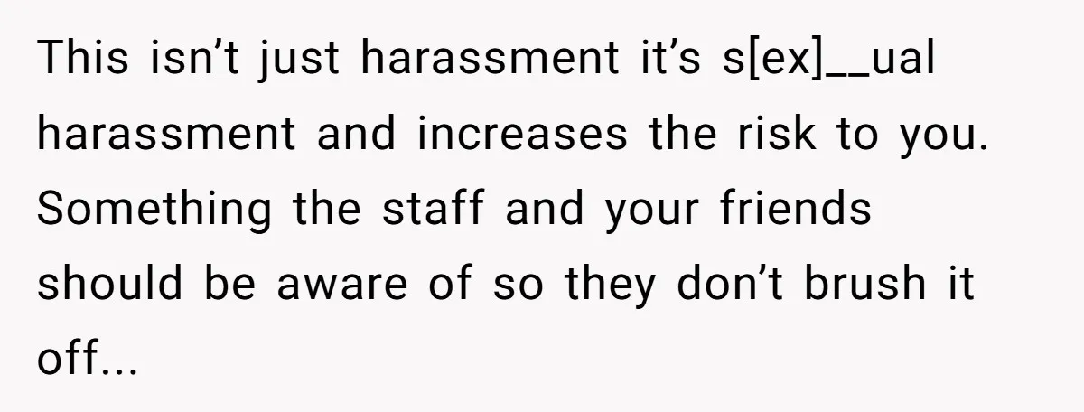 This isn’t just harassment it’s s[ex]__ual harassment and increases the risk to you. Something the staff and your friends should be aware of so they don’t brush it off...