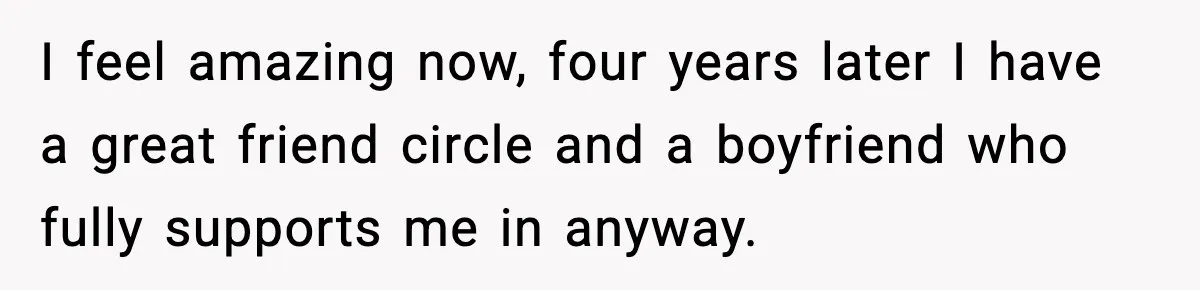 I feel amazing now, four years later I have a great friend circle and a boyfriend who fully supports me in anyway.