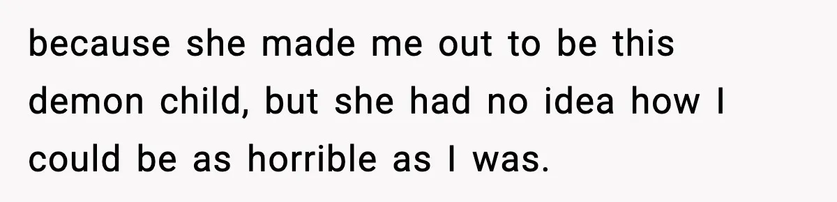 because she made me out to be this demon child, but she had no idea how I could be as horrible as I was.