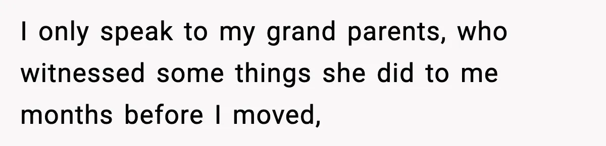 I only speak to my grand parents, who witnessed some things she did to me months before I moved,