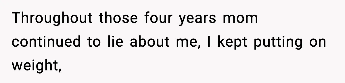 Throughout those four years mom continued to lie about me, I kept putting on weight,