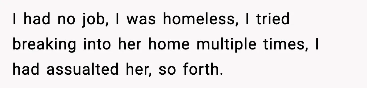 I had no job, I was homeless, I tried breaking into her home multiple times, I had assualted her, so forth.
