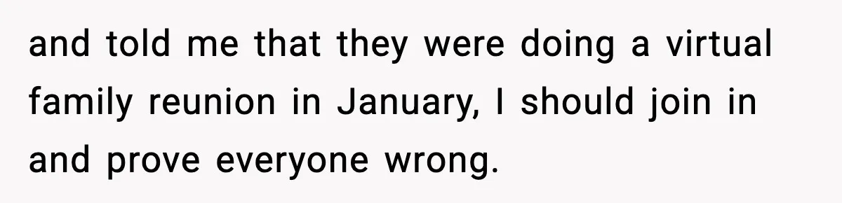 and told me that they were doing a virtual family reunion in January, I should join in and prove everyone wrong.