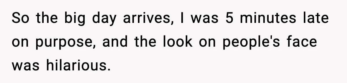 So the big day arrives, I was 5 minutes late on purpose, and the look on people's face was hilarious.