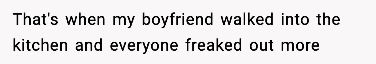 That's when my boyfriend walked into the kitchen and everyone freaked out more