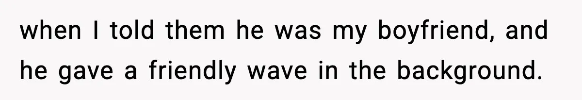 when I told them he was my boyfriend, and he gave a friendly wave in the background.