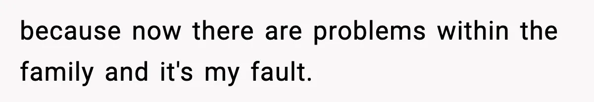 because now there are problems within the family and it's my fault.
