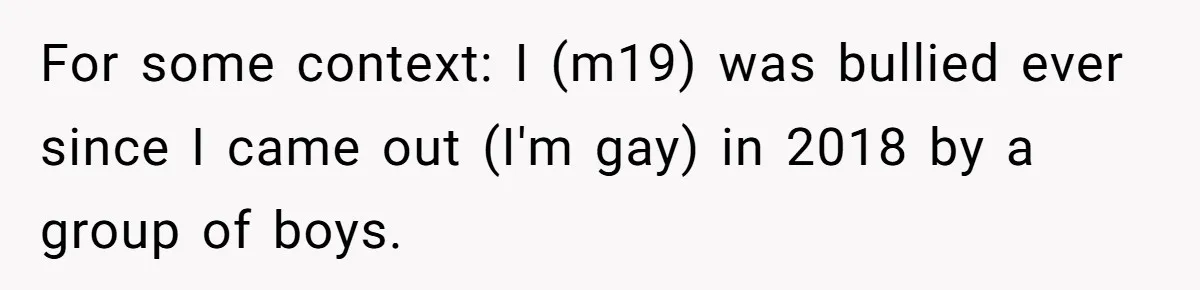 My High School Bully Followed Me to College to Confess His Love, So I Outed Him For some context: I (m19) was bullied ever since I came out (I'm gay) in 2018 by a group of boys.