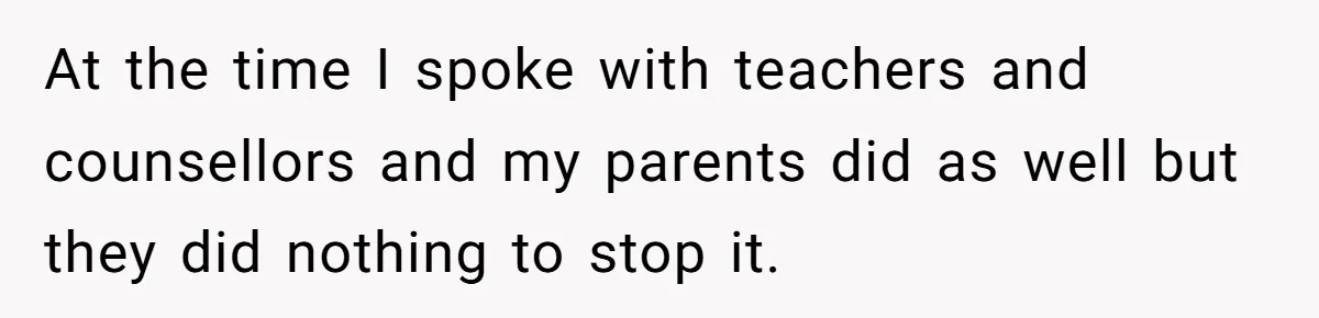 My High School Bully Followed Me to College to Confess His Love, So I Outed Him At the time I spoke with teachers and counsellors and my parents did as well but they did nothing to stop it.