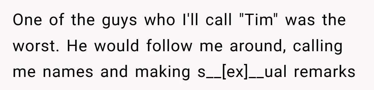 One of the guys who I'll call "Tim" was the worst. He would follow me around, calling me names and making s__[ex]__ual remarks