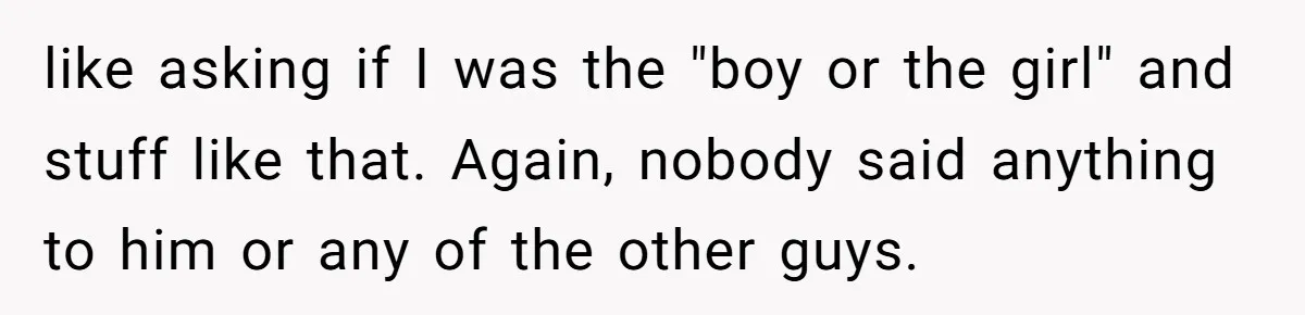 My High School Bully Followed Me to College to Confess His Love, So I Outed Him like asking if I was the "boy or the girl" and stuff like that. Again, nobody said anything to him or any of the other guys.