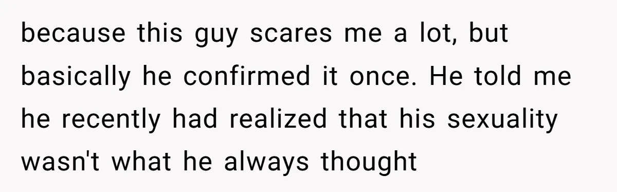 My High School Bully Followed Me to College to Confess His Love, So I Outed Him because this guy scares me a lot, but basically he confirmed it once. He told me he recently had realized that his sexuality wasn't what he always thought