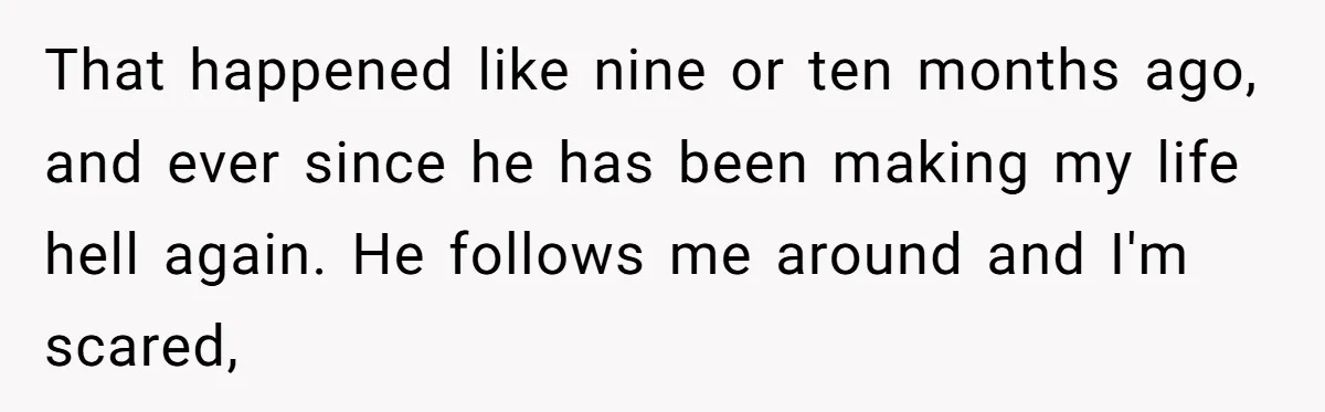 My High School Bully Followed Me to College to Confess His Love, So I Outed Him That happened like nine or ten months ago, and ever since he has been making my life hell again. He follows me around and I'm scared,