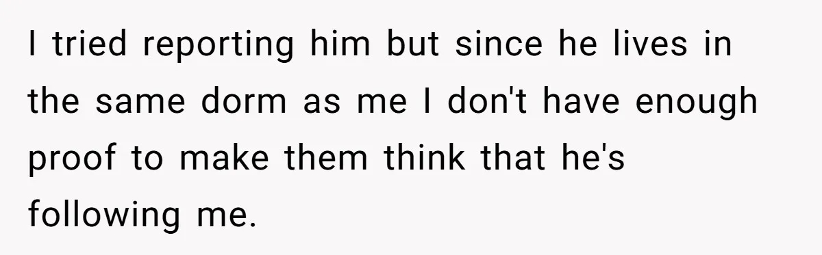 My High School Bully Followed Me to College to Confess His Love, So I Outed Him I tried reporting him but since he lives in the same dorm as me I don't have enough proof to make them think that he's following me.