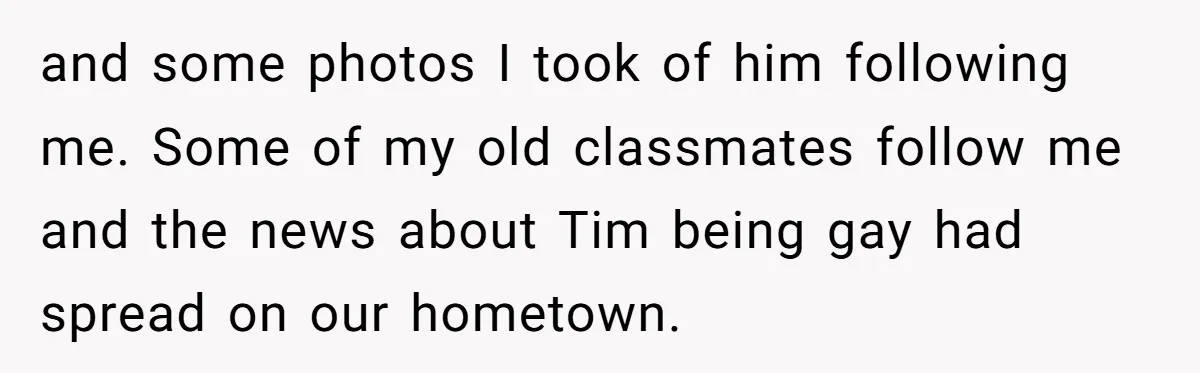 My High School Bully Followed Me to College to Confess His Love, So I Outed Him and some photos I took of him following me. Some of my old classmates follow me and the news about Tim being gay had spread on our hometown.