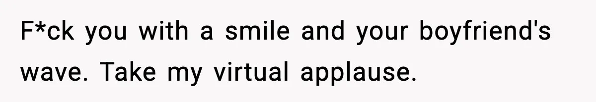 F*ck you with a smile and your boyfriend's wave. Take my virtual applause.