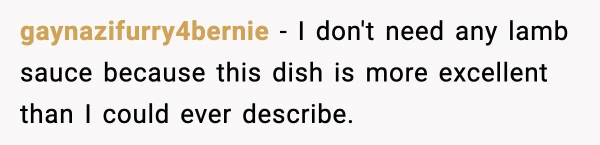 gaynazifurry4bernie − I don't need any lamb sauce because this dish is more excellent than I could ever describe.