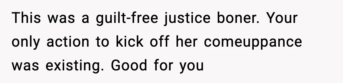 This was a guilt-free justice boner. Your only action to kick off her comeuppance was existing. Good for you
