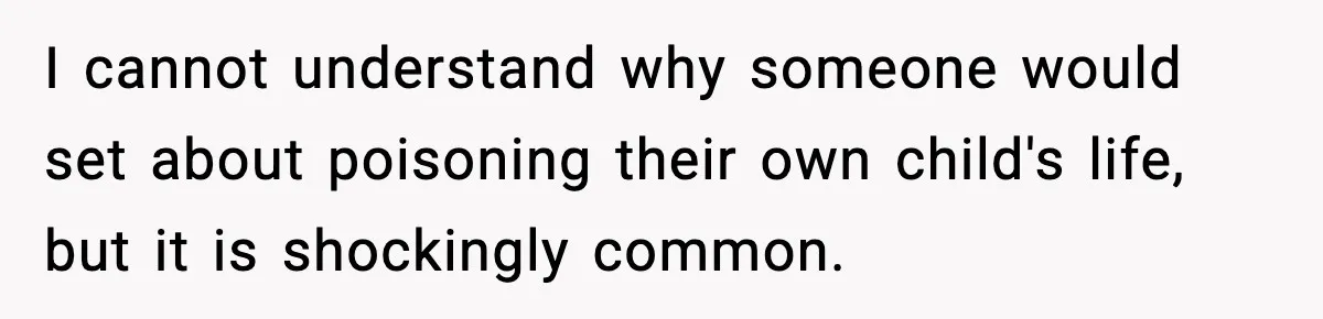 I cannot understand why someone would set about poisoning their own child's life, but it is shockingly common.