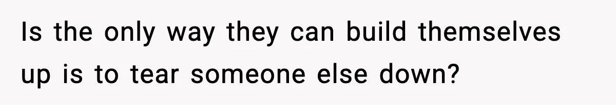 Is the only way they can build themselves up is to tear someone else down?