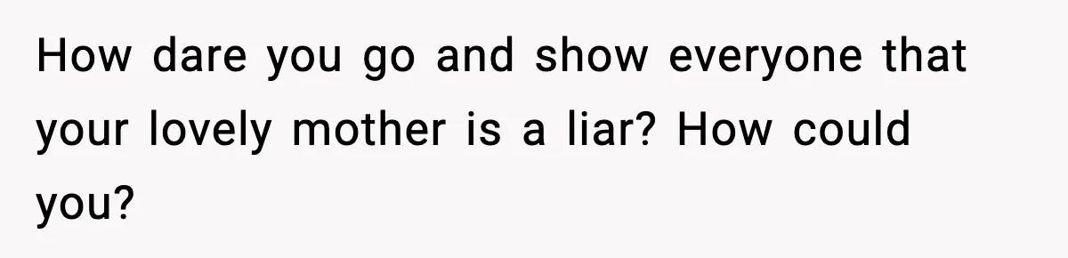 How dare you go and show everyone that your lovely mother is a liar? How could you?