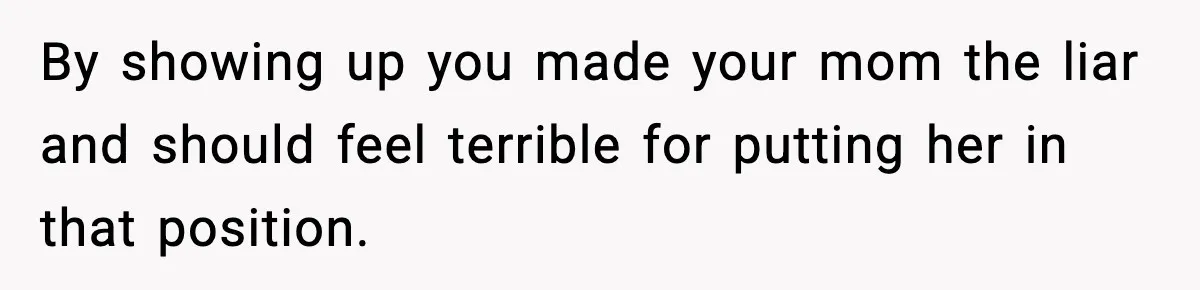 By showing up you made your mom the liar and should feel terrible for putting her in that position.