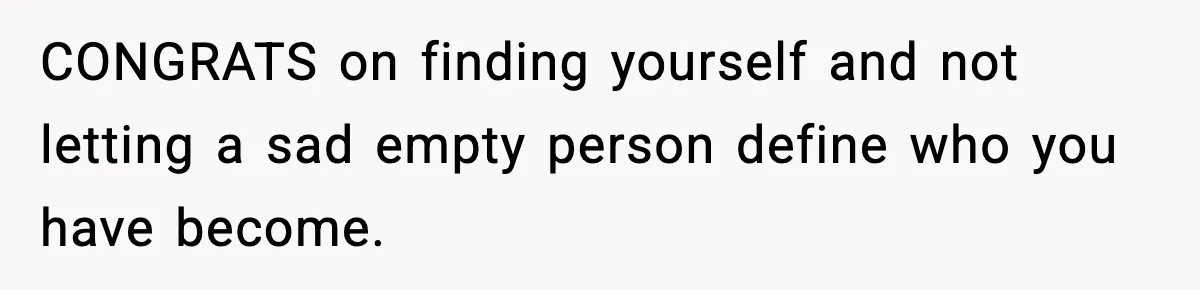 CONGRATS on finding yourself and not letting a sad empty person define who you have become.