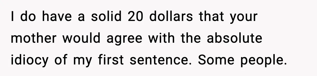I do have a solid 20 dollars that your mother would agree with the absolute idiocy of my first sentence. Some people.