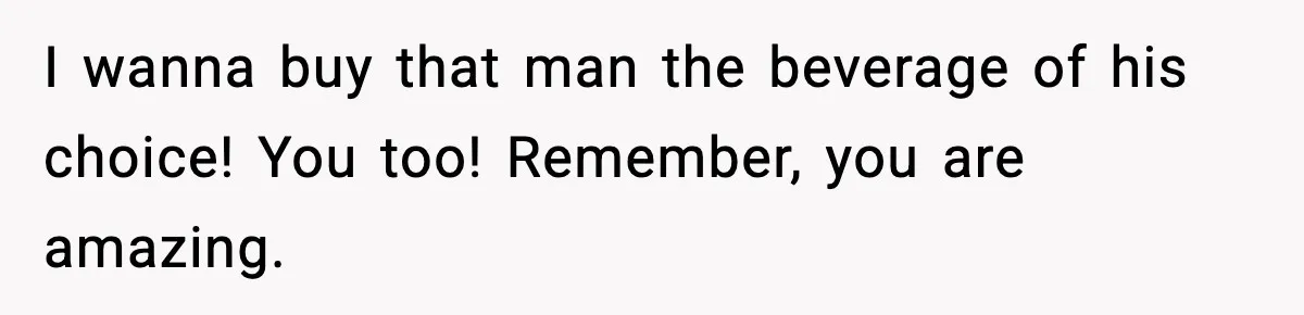 I wanna buy that man the beverage of his choice! You too! Remember, you are amazing.