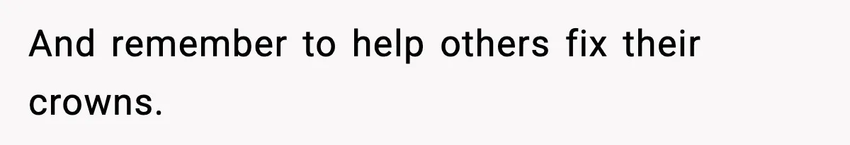 And remember to help others fix their crowns.