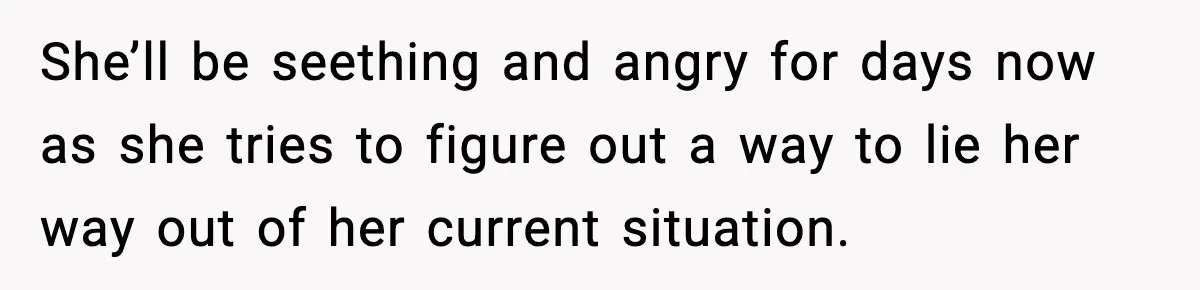 She’ll be seething and angry for days now as she tries to figure out a way to lie her way out of her current situation.
