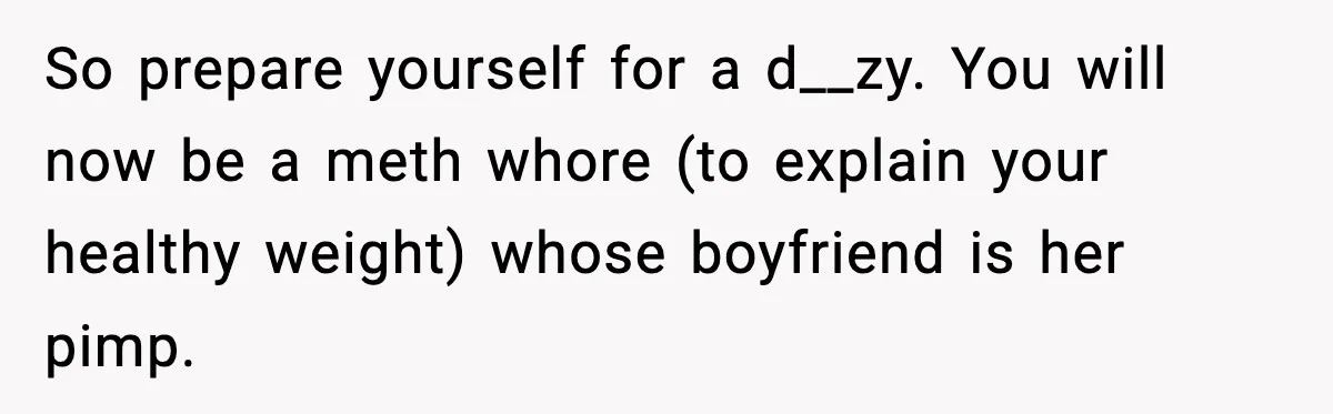 So prepare yourself for a d__zy. You will now be a meth whore (to explain your healthy weight) whose boyfriend is her pimp.