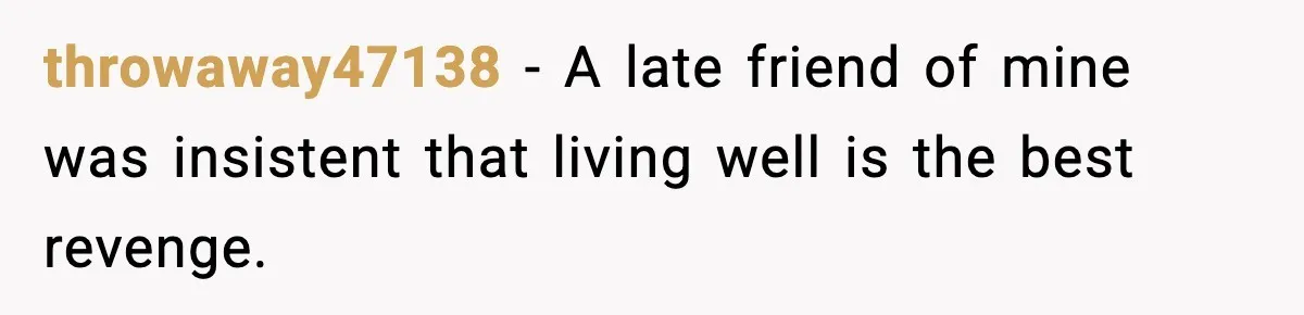 throwaway47138 − A late friend of mine was insistent that living well is the best revenge.