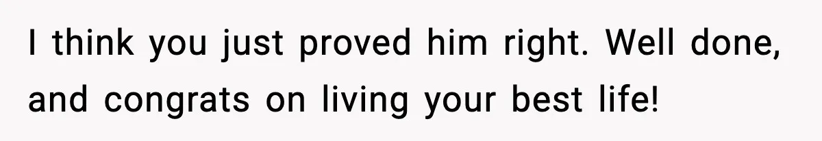 I think you just proved him right. Well done, and congrats on living your best life!