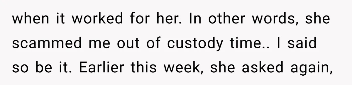 when it worked for her. In other words, she scammed me out of custody time.. I said so be it. Earlier this week, she asked again,