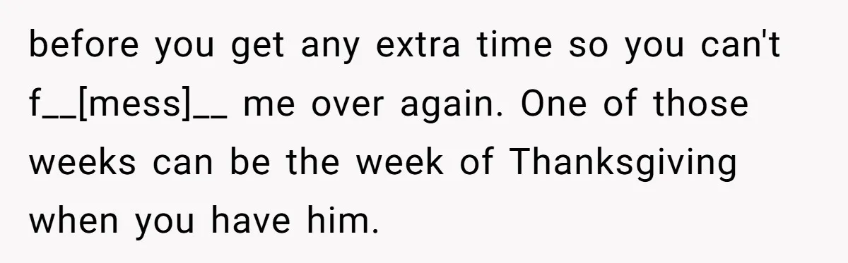 before you get any extra time so you can't f__[mess]__ me over again. One of those weeks can be the week of Thanksgiving when you have him.