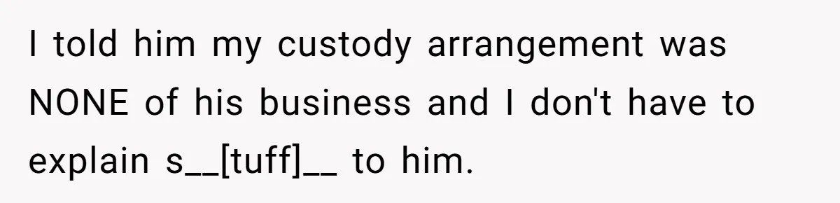 I told him my custody arrangement was NONE of his business and I don't have to explain s__[tuff]__ to him.