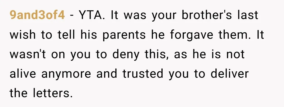9and3of4 − YTA. It was your brother's last wish to tell his parents he forgave them. It wasn't on you to deny this, as he is not alive anymore and...