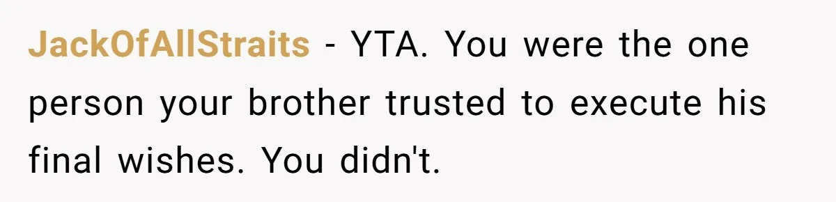JackOfAllStraits − YTA. You were the one person your brother trusted to execute his final wishes. You didn't.