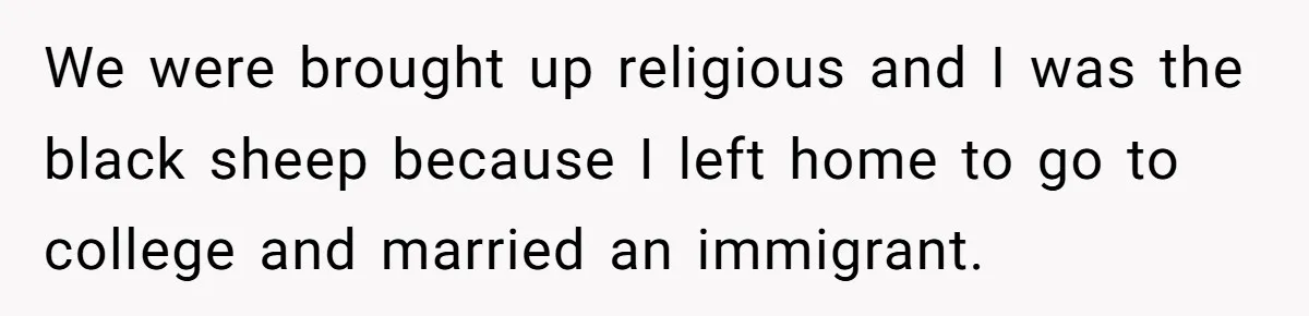 We were brought up religious and I was the black sheep because I left home to go to college and married an immigrant.