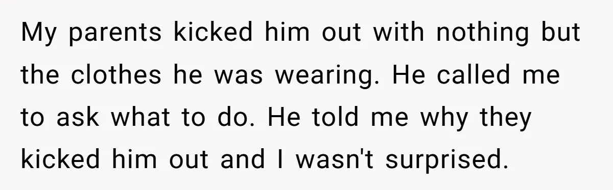 My parents kicked him out with nothing but the clothes he was wearing. He called me to ask what to do. He told me why they kicked him out and...