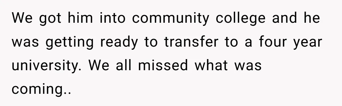 We got him into community college and he was getting ready to transfer to a four year university. We all missed what was coming..