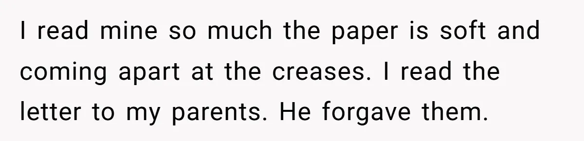 I read mine so much the paper is soft and coming apart at the creases. I read the letter to my parents. He forgave them.