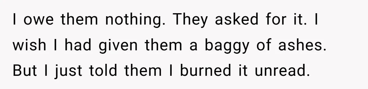 I owe them nothing. They asked for it. I wish I had given them a baggy of ashes. But I just told them I burned it unread.