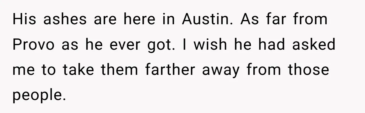 His ashes are here in Austin. As far from Provo as he ever got. I wish he had asked me to take them farther away from those people.