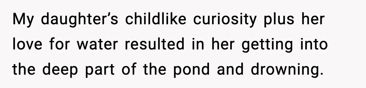 My daughter’s childlike curiosity plus her love for water resulted in her getting into the deep part of the pond and drowning.